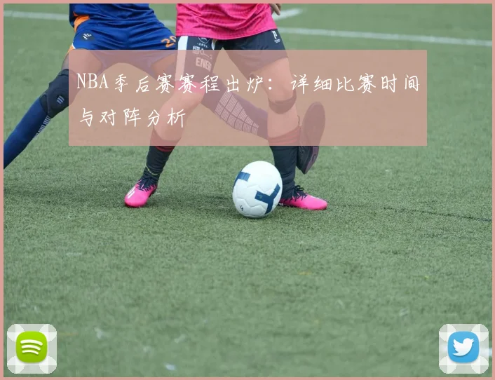 NBA季后赛赛程出炉：详细比赛时间与对阵分析
