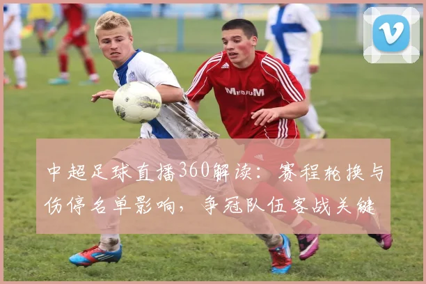 中超足球直播360解读：赛程轮换与伤停名单影响，争冠队伍客战关键看点