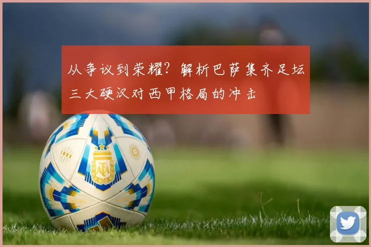 从争议到荣耀？解析巴萨集齐足坛三大硬汉对西甲格局的冲击