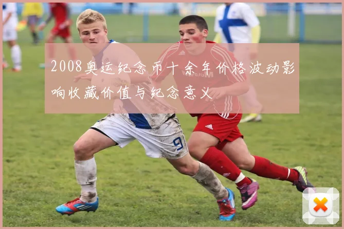 2008奥运纪念币十余年价格波动影响收藏价值与纪念意义