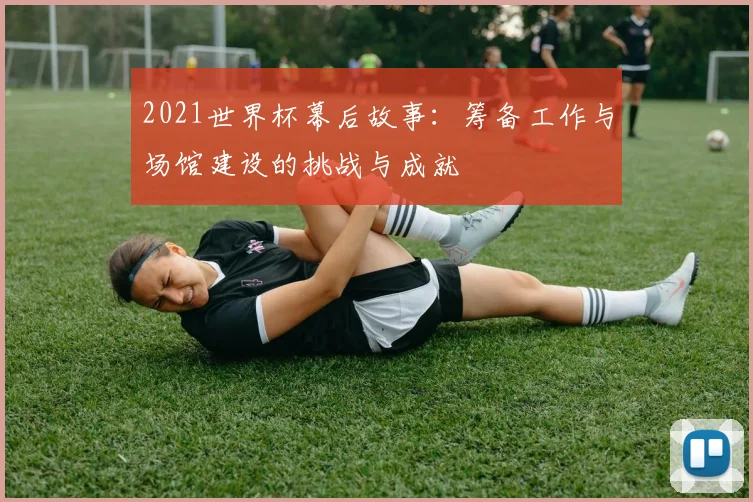 2021世界杯幕后故事：筹备工作与场馆建设的挑战与成就