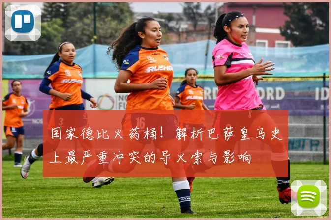 国家德比火药桶！解析巴萨皇马史上最严重冲突的导火索与影响