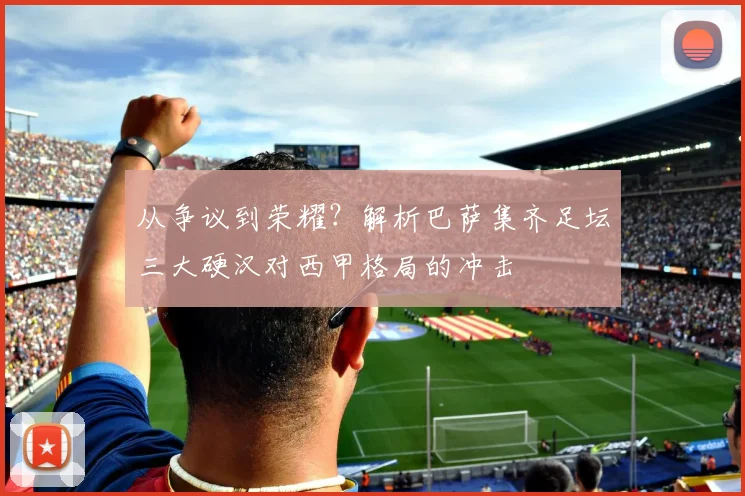 从争议到荣耀？解析巴萨集齐足坛三大硬汉对西甲格局的冲击